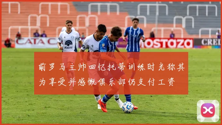 前罗马主帅回忆托蒂训练时光称其为享受并感慨俱乐部仍支付工资