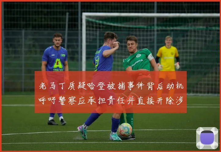 老马丁质疑哈登被捕事件背后动机呼吁警察应承担责任并直接开除涉事人员
