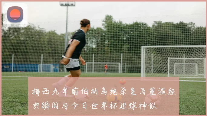梅西九年前伯纳乌绝杀皇马重温经典瞬间与今日世界杯进球神似