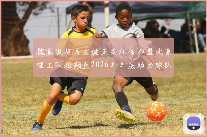 魏家傲与马龙健正式租借加盟北京理工队租期至2026年年底助力球队发展