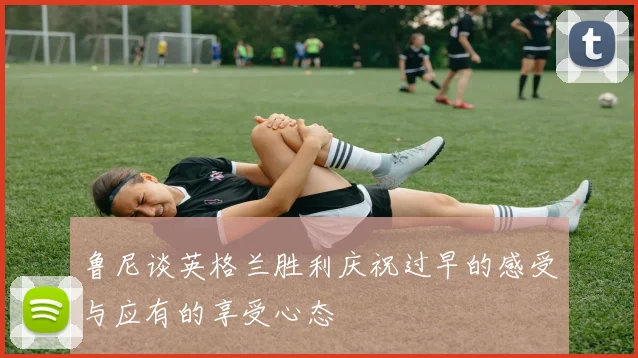 鲁尼谈英格兰胜利庆祝过早的感受与应有的享受心态