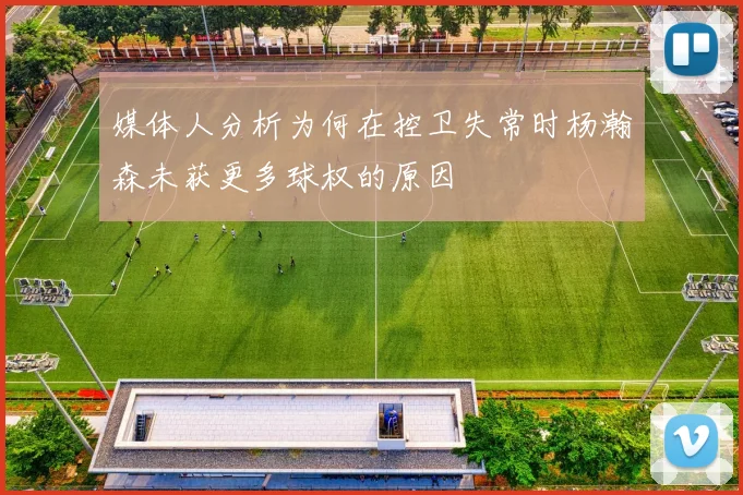 媒体人分析为何在控卫失常时杨瀚森未获更多球权的原因