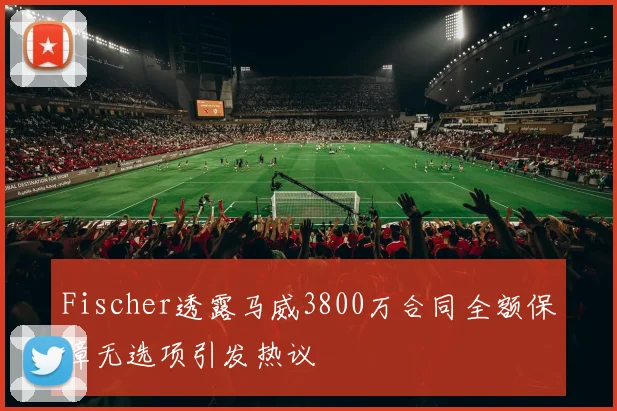 Fischer透露马威3800万合同全额保障无选项引发热议