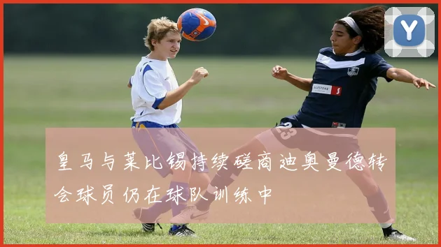 皇马与莱比锡持续磋商迪奥曼德转会球员仍在球队训练中