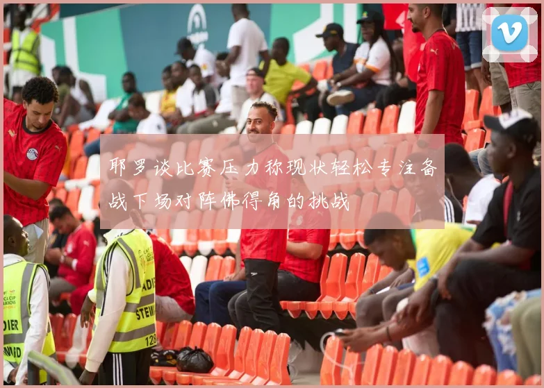 耶罗谈比赛压力称现状轻松专注备战下场对阵佛得角的挑战