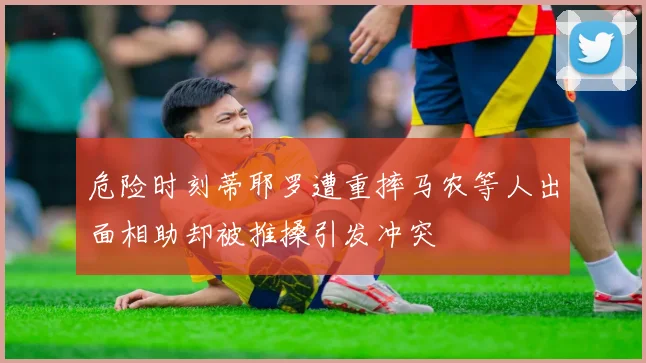 危险时刻蒂耶罗遭重摔马农等人出面相助却被推搡引发冲突