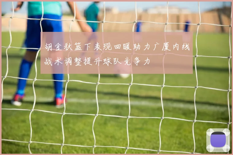 胡金秋篮下表现回暖助力广厦内线战术调整提升球队竞争力