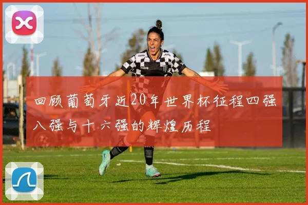 回顾葡萄牙近20年世界杯征程四强八强与十六强的辉煌历程
