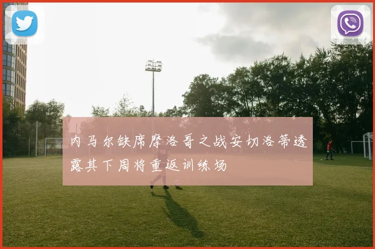 内马尔缺席摩洛哥之战安切洛蒂透露其下周将重返训练场