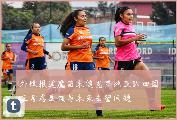 外媒报道魔笛未随克罗地亚队回国正考虑度假与未来去留问题