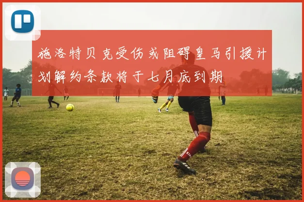施洛特贝克受伤或阻碍皇马引援计划解约条款将于七月底到期